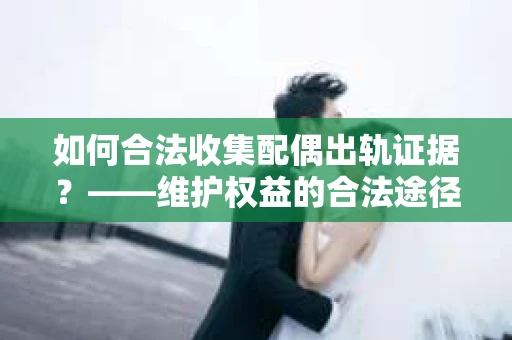 如何合法收集配偶出轨证据？——维护权益的合法途径