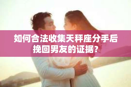 如何合法收集天秤座分手后挽回男友的证据？
