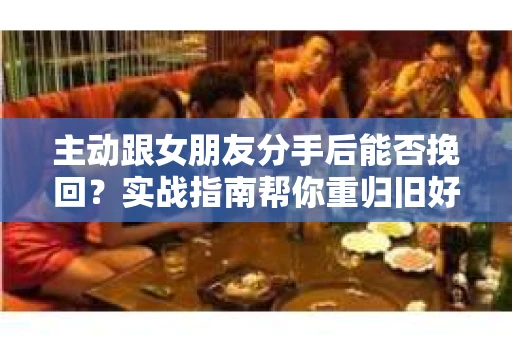 主动跟女朋友分手后能否挽回？实战指南帮你重归旧好