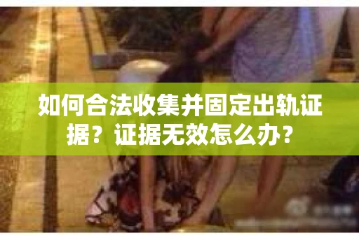 如何合法收集并固定出轨证据？证据无效怎么办？