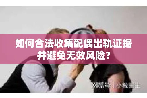 如何合法收集配偶出轨证据并避免无效风险？