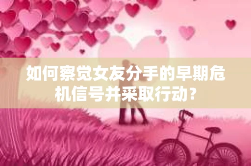 如何察觉女友分手的早期危机信号并采取行动? 如何察觉女友分手的早期危机信号并采取行动?