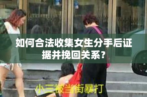 如何合法收集女生分手后证据并挽回关系？