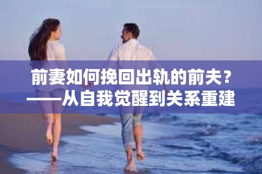 前妻如何挽回出轨的前夫？——从自我觉醒到关系重建的全面指南
