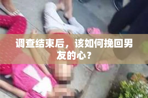 调查结束后，该如何挽回男友的心？