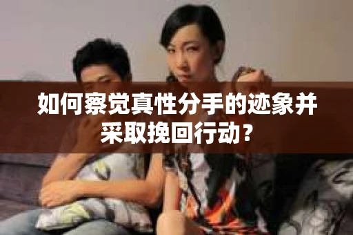 如何察觉真性分手的迹象并采取挽回行动？