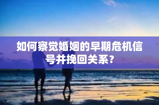 如何察觉婚姻的早期危机信号并挽回关系？
