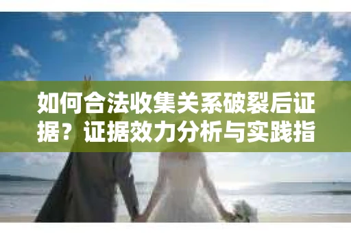 如何合法收集关系破裂后证据？证据效力分析与实践指南