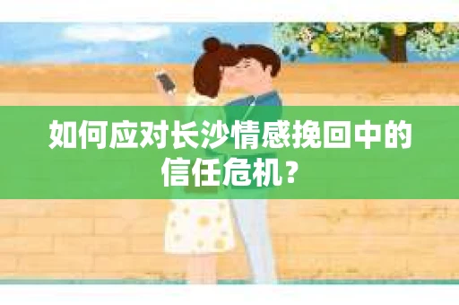 如何应对长沙情感挽回中的信任危机？