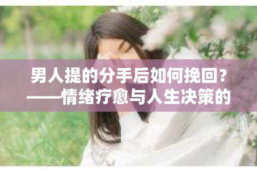 男人提的分手后如何挽回？——情绪疗愈与人生决策的干货指南