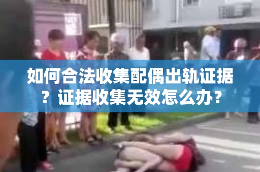 如何合法收集配偶出轨证据？证据收集无效怎么办？