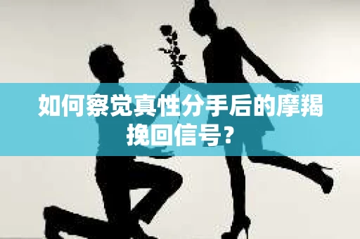 如何察觉真性分手后的摩羯挽回信号？
