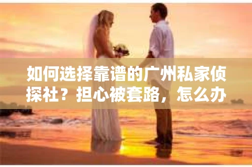如何选择靠谱的广州私家侦探社？担心被套路，怎么办？