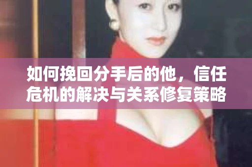如何挽回分手后的他，信任危机的解决与关系修复策略