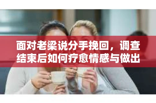 面对老梁说分手挽回，调查结束后如何疗愈情感与做出人生决策？