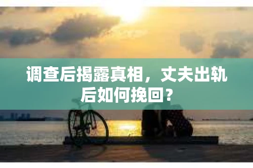 调查后揭露真相，丈夫出轨后如何挽回？