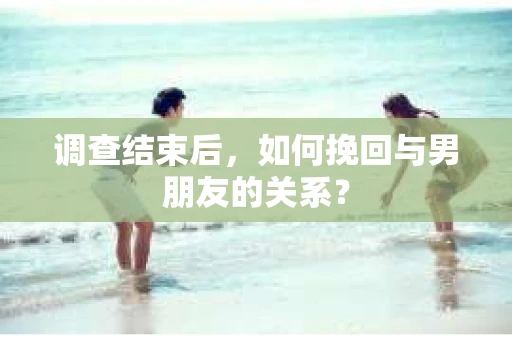 调查结束后,如何挽回与男朋友的关系? 调查结束后,如何挽回与男朋友的关系?