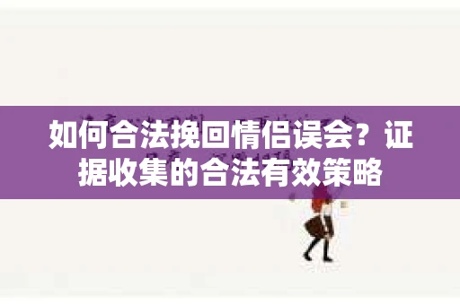 如何合法挽回情侣误会？证据收集的合法有效策略