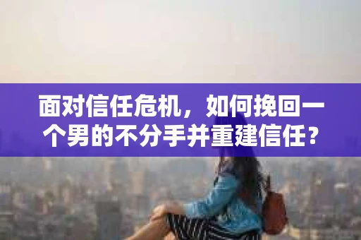 面对信任危机，如何挽回一个男的不分手并重建信任？
