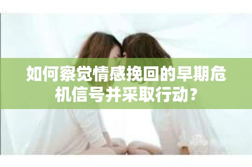 如何察觉情感挽回的早期危机信号并采取行动？