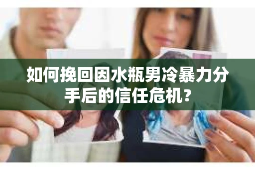 如何挽回因水瓶男冷暴力分手后的信任危机？