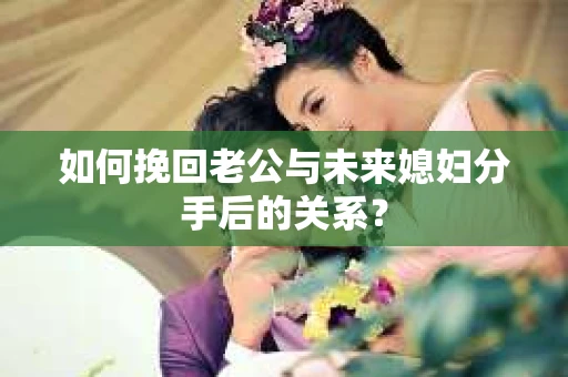 如何挽回老公与未来媳妇分手后的关系？