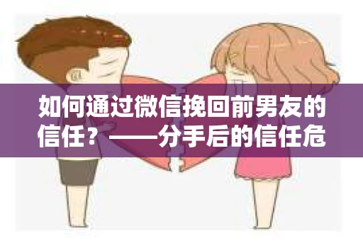 如何通过微信挽回前男友的信任？——分手后的信任危机解决方案