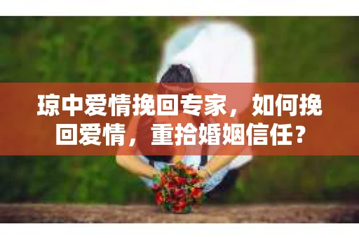 琼中爱情挽回专家，如何挽回爱情，重拾婚姻信任？